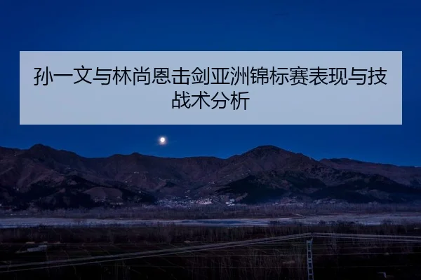 孙一文与林尚恩击剑亚洲锦标赛表现与技战术分析 | qiedingjing